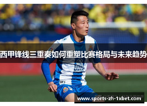 西甲锋线三重奏如何重塑比赛格局与未来趋势