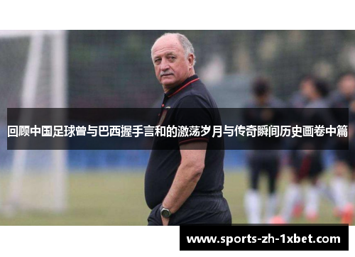 回顾中国足球曾与巴西握手言和的激荡岁月与传奇瞬间历史画卷中篇 回顾中国足球曾与巴西握手言和的激荡岁月与传奇瞬间历史画卷中篇