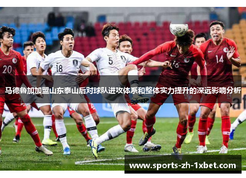 马德鲁加加盟山东泰山后对球队进攻体系和整体实力提升的深远影响分析 马德鲁加加盟山东泰山后对球队进攻体系和整体实力提升的深远影响分析