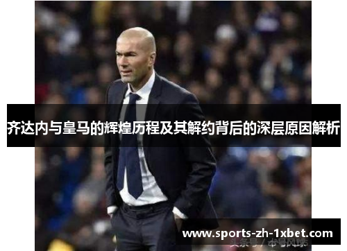 齐达内与皇马的辉煌历程及其解约背后的深层原因解析