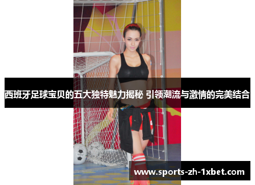 西班牙足球宝贝的五大独特魅力揭秘 引领潮流与激情的完美结合