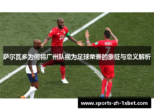 萨尔瓦多为何将广州队视为足球荣誉的象征与意义解析 萨尔瓦多为何将广州队视为足球荣誉的象征与意义解析