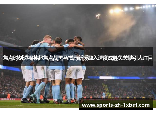 焦点时刻透视英超焦点战黑马搅局新援融入速度成胜负关键引人注目