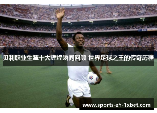 贝利职业生涯十大辉煌瞬间回顾 世界足球之王的传奇历程