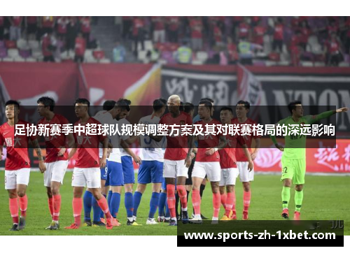 足协新赛季中超球队规模调整方案及其对联赛格局的深远影响 足协新赛季中超球队规模调整方案及其对联赛格局的深远影响