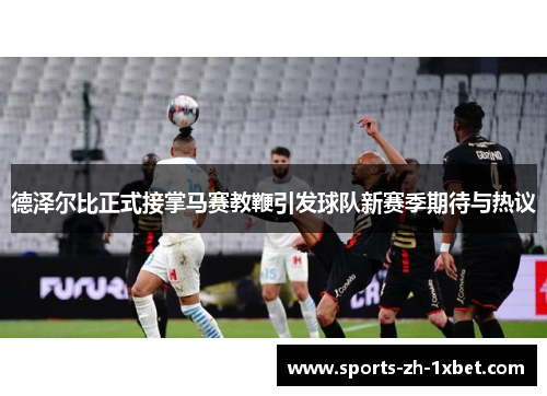 德泽尔比正式接掌马赛教鞭引发球队新赛季期待与热议