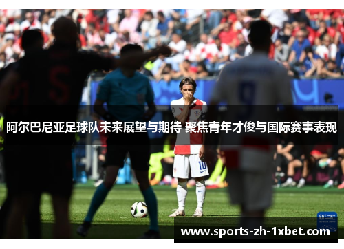 阿尔巴尼亚足球队未来展望与期待 聚焦青年才俊与国际赛事表现