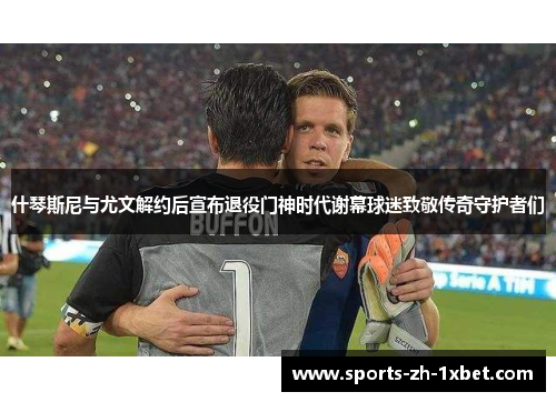 什琴斯尼与尤文解约后宣布退役门神时代谢幕球迷致敬传奇守护者们 什琴斯尼与尤文解约后宣布退役门神时代谢幕球迷致敬传奇守护者们
